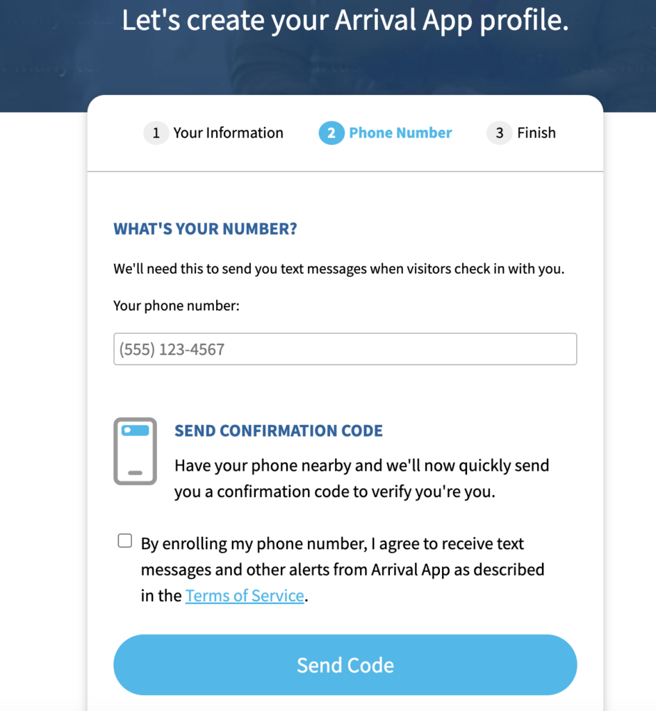 A screenshot with the text, "What's your number? We'll need this to send you text messages when visitors check in with you." There is a field labeled "Your phone number:" for the Invite recipient to enter their phone number. Below this is "Send confirmation code. Have your phone nearby and we'll now quickly send you a confirmation code to verify you're you." Then, there is a checkbox next to which is the sentence, "By enrolling my phone number, I agree to receive text messages and other alerts from Arrival App as described in the Terms of Service", in which "Terms of Service" is hyperlinked." Beneath the checkbox and accompanying sentence is a blue button labeled
"Send Code".
