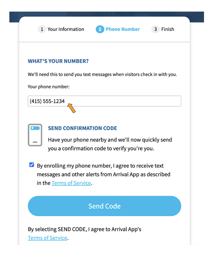 A screenshot with the text, "What's your number? We'll need this to send you text messages when visitors check in with you." There is a field labeled "Your phone number:" for the Invite recipient to enter their phone number; it has an orange arrow pointing to it, and the fictitious phone number "415 555 1234" is entered in it. Below this is "Send confirmation code. Have your phone nearby and we'll now quickly send you a confirmation code to verify you're you." Then, there is a checkbox next to which is the sentence, "By enrolling my phone number, I agree to receive text messages and other alerts from Arrival App as described in the Terms of Service", in which "Terms of Service" is hyperlinked." Beneath the checkbox and accompanying sentence is a blue button labeled
"Send Code". Under this blue button is the sentence, "By selecting SEND CODE, I agree to Arrival App's Terms of Service". "Terms of Service" is hyperlinked.