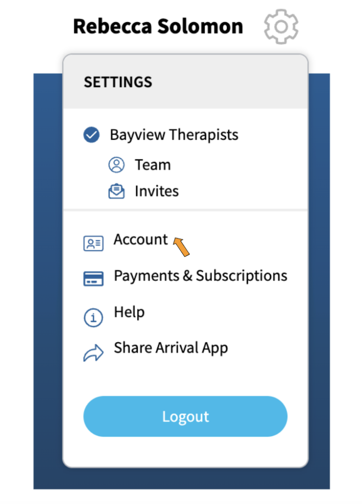 A screenshot of the options that appear when the gear icon for settings is activated. At the top of the dropdown is the word, "Settings". Under that is "Bayview Therapists" which is the name of the sample therapy practice. Under "Bayview Therapists" are two options: "Team" with an icon showing a head and a body, and "Invites" with an icon showing an envelope.
In a separate section of the dropdown are the options "Account" with an icon that looks like a photo ID, "Payments and Subscriptions" with an icon that looks like a credit card, "Help" with an icon that has the letter "i' in a circle, "Share Arrival App" which has an arrow pointing to the right next to it, and at the bottom is a blue button labeled "Logout". There is an orange arrow pointing to "Account".