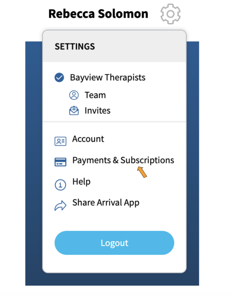 A screenshot of the options that appear when the gear icon for settings is activated. At the top of the dropdown is the word, "Settings". Under that is "Bayview Therapists" which is the name of the sample therapy practice. Under "Bayview Therapists" are two options: "Team" with an icon showing a head and a body, and "Invites" with an icon showing an envelope.
In a separate section of the dropdown are the options "Account" with an icon that looks like a photo ID, "Payments and Subscriptions" with an icon that looks like a credit card, "Help" with an icon that has the letter "i' in a circle, "Share Arrival App" which has an arrow pointing to the right next to it, and at the bottom is a blue button labeled "Logout". There is an orange arrow pointing to "Payments & Subscriptions".