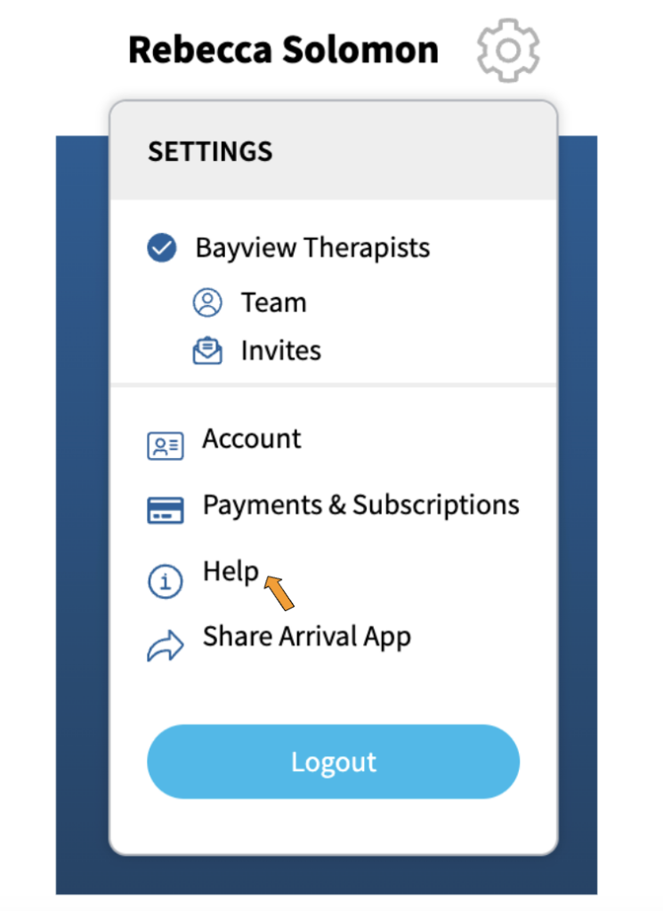 A screenshot of the options that appear when the gear icon for settings is activated. At the top of the dropdown is the word, "Settings". Under that is "Bayview Therapists" which is the name of the sample therapy practice. Under "Bayview Therapists" are two options: "Team" with an icon showing a head and a body, and "Invites" with an icon showing an envelope.
In a separate section of the dropdown are the options "Account" with an icon that looks like a photo ID, "Payments and Subscriptions" with an icon that looks like a credit card, "Help" with an icon that has the letter "i' in a circle, "Share Arrival App" which has an arrow pointing to the right next to it, and at the bottom is a blue button labeled "Logout". There is an orange arrow pointing to "Help".