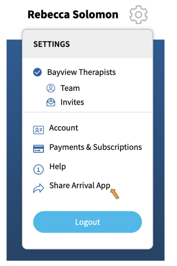 A screenshot of the options that appear when the gear icon for settings is activated. At the top of the dropdown is the word, "Settings". Under that is "Bayview Therapists" which is the name of the sample therapy practice. Under "Bayview Therapists" are two options: "Team" with an icon showing a head and a body, and "Invites" with an icon showing an envelope.
In a separate section of the dropdown are the options "Account" with an icon that looks like a photo ID, "Payments and Subscriptions" with an icon that looks like a credit card, "Help" with an icon that has the letter "i' in a circle, "Share Arrival App" which has an arrow pointing to the right next to it, and at the bottom is a blue button labeled "Logout". There is an orange arrow pointing to "Share Arrival App".