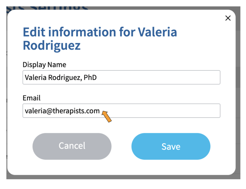 A screenshot of a box with the title "Edit information for Valeria Rodriguez" under which is a field labeled "Display Name" which contains the text "Valeria Rodriguez, PhD" and another field labeled "Email" which contains the text "valeria@therapists.com". There is an orange arrow pointing to the "Email" field. At the bottom of the box is a grey button labeled "Cancel" and a blue button labeled "Save".