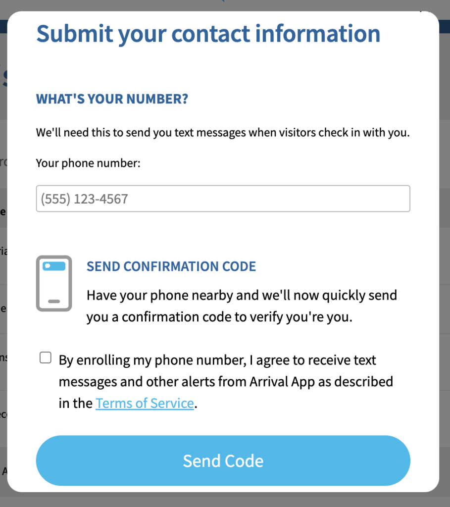 A screenshot with the text, "What's your number? We'll need this to send you text messages when visitors check in with you." There is a field labeled "Your phone number:" for the Invite recipient to enter their phone number. Below this is "Send confirmation code. Have your phone nearby and we'll now quickly send you a confirmation code to verify you're you." Then, there is a checkbox next to which is the sentence, "By enrolling my phone number, I agree to receive text messages and other alerts from Arrival App as described in the Terms of Service", in which "Terms of Service" is hyperlinked." Beneath the checkbox and accompanying sentence is a blue button labeled
"Send Code".