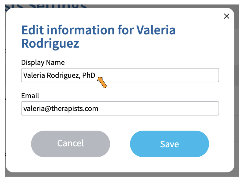 A screenshot of a box with the title "Edit information for Valeria Rodriguez" under which is a field labeled "Display Name" which contains the text "Valeria Rodriguez, PhD" and another field labeled "Email" which contains the text "valeria@therapists.com". There is an orange arrow pointing to the "Display Name" field. At the bottom of the box is a grey button labeled "Cancel" and a blue button labeled "Save".