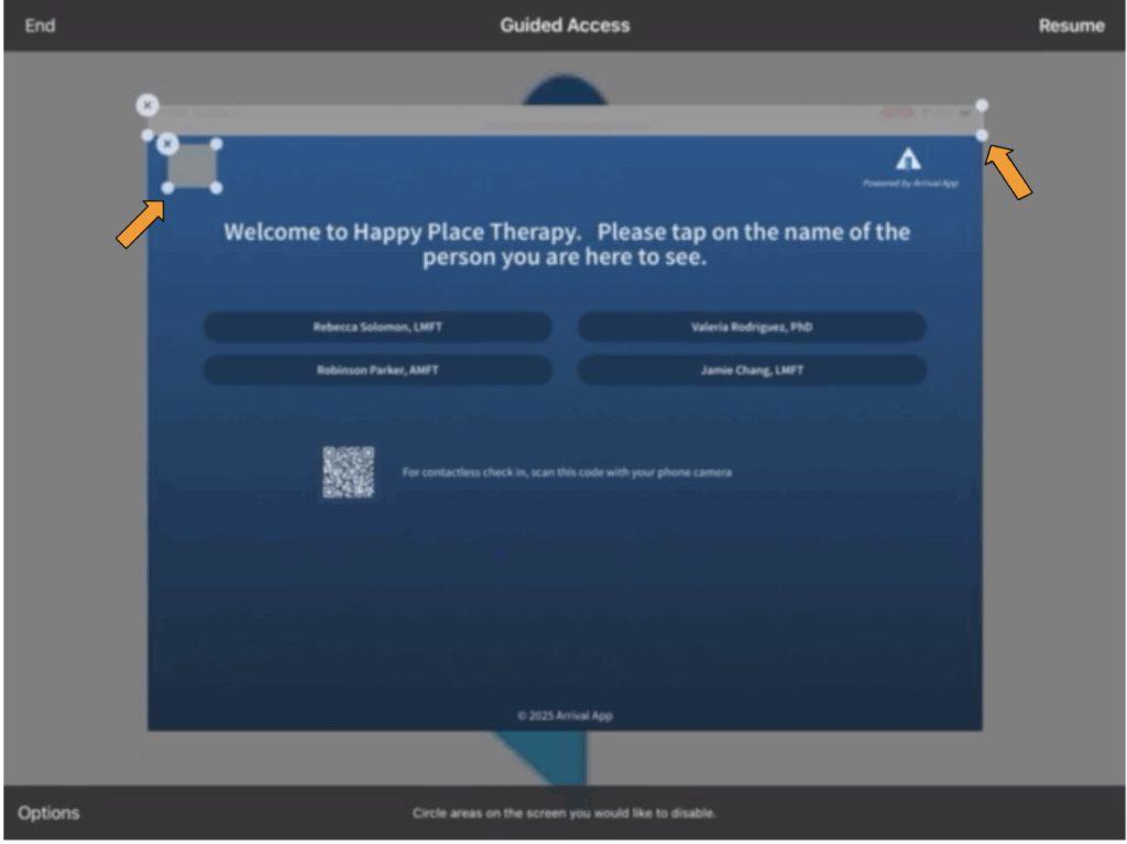 Picture of a screen with a box showing a message saying "Welcome to Happy Place Therapy. Please tap on the name of the person you are here to see." It lists four names of people, and also has a QR code next to the instructions, For contactless check in, scan this code with your phone camera.
In the upper left hand corner of the box there is a grey square, with an orange arrow pointing to it. At the top of the box there is a grey rectangle covering the area that typically shows the toolbar and URL; this box also has an organe arrow pointing to it. In the upper right hand corner of the box is the Arrival App logo which is a picture of an open door, and the words "Powered by Arrival App".
On the periphery of the box there are options corresponding to Guided Access, that say "End", "Resume", and "Options".